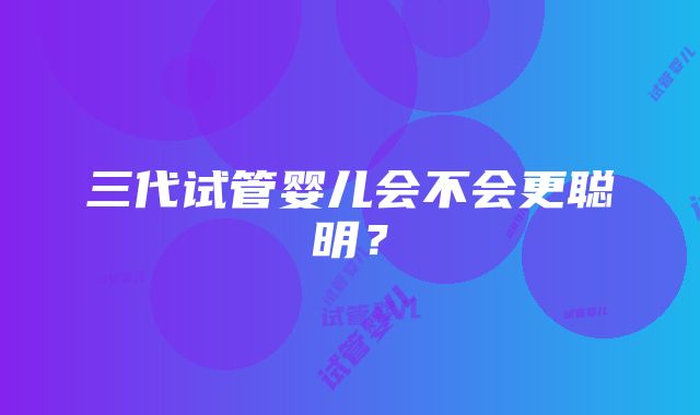 三代试管婴儿会不会更聪明？