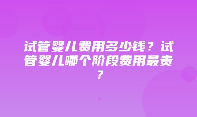 试管婴儿费用多少钱？试管婴儿哪个阶段费用最贵？