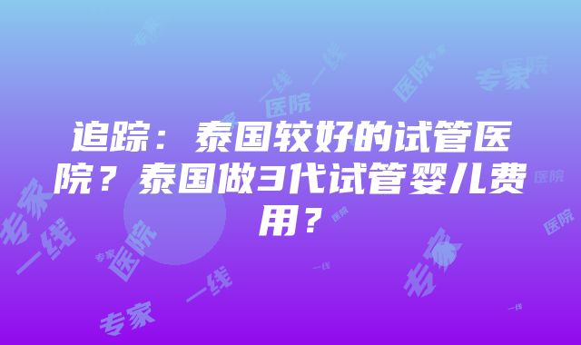 追踪：泰国较好的试管医院？泰国做3代试管婴儿费用？