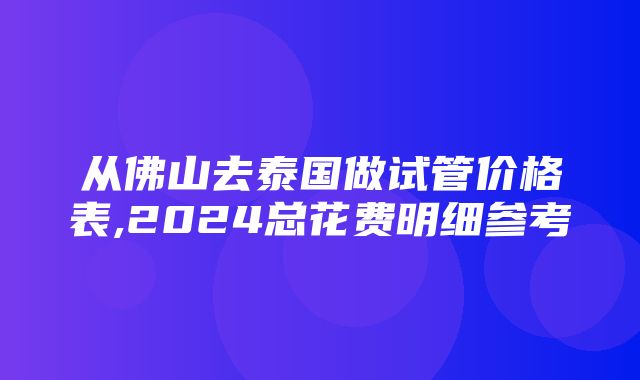 从佛山去泰国做试管价格表,2024总花费明细参考