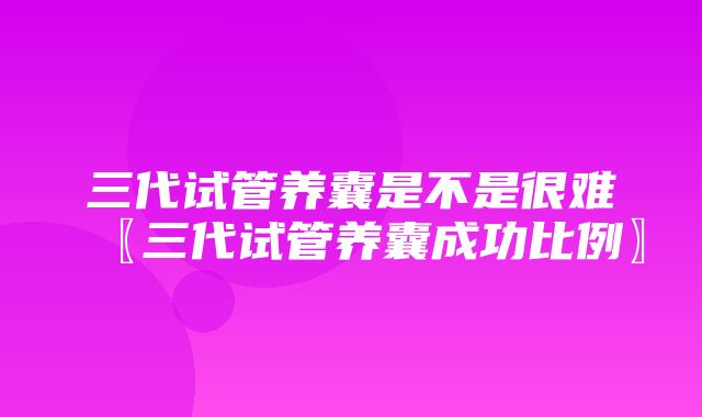 三代试管养囊是不是很难〖三代试管养囊成功比例〗