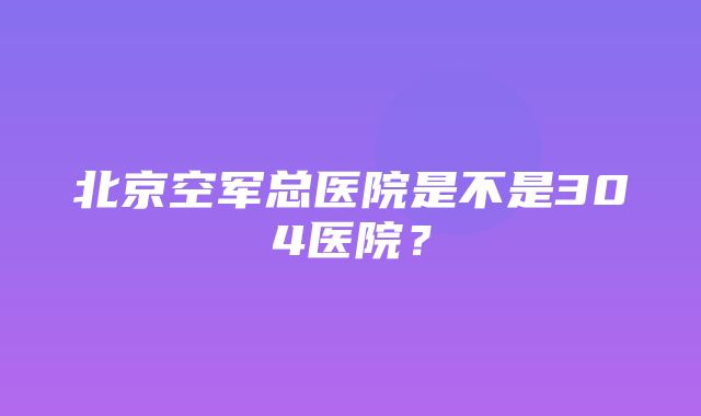 北京空军总医院是不是304医院？