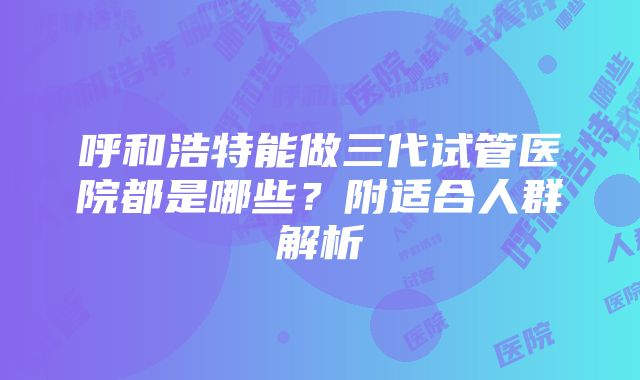 呼和浩特能做三代试管医院都是哪些？附适合人群解析