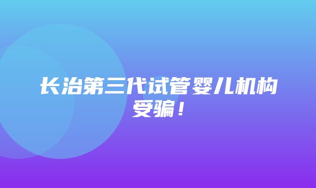 长治第三代试管婴儿机构受骗！