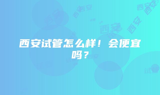 西安试管怎么样！会便宜吗？