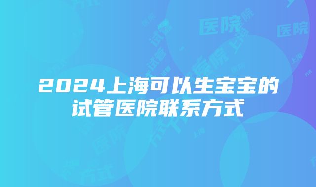 2024上海可以生宝宝的试管医院联系方式