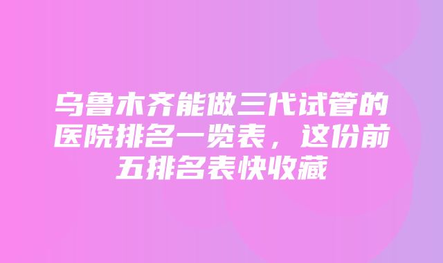 乌鲁木齐能做三代试管的医院排名一览表，这份前五排名表快收藏