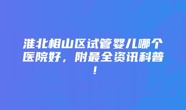 淮北相山区试管婴儿哪个医院好，附最全资讯科普！