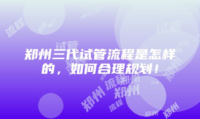 郑州三代试管流程是怎样的，如何合理规划！