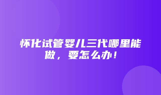 怀化试管婴儿三代哪里能做，要怎么办！