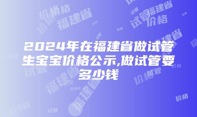 2024年在福建省做试管生宝宝价格公示,做试管要多少钱