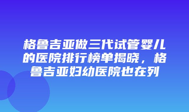 格鲁吉亚做三代试管婴儿的医院排行榜单揭晓，格鲁吉亚妇幼医院也在列