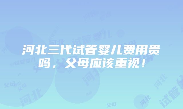 河北三代试管婴儿费用贵吗，父母应该重视！