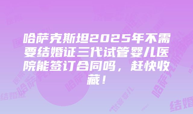 哈萨克斯坦2025年不需要结婚证三代试管婴儿医院能签订合同吗，赶快收藏！