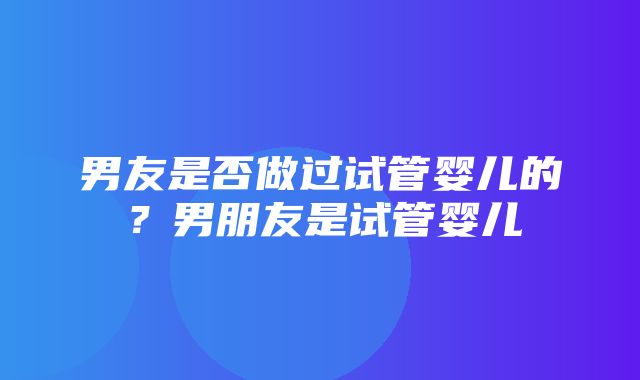 男友是否做过试管婴儿的？男朋友是试管婴儿