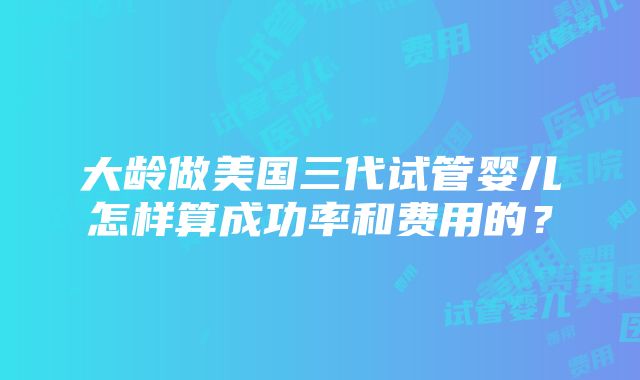 大龄做美国三代试管婴儿怎样算成功率和费用的？