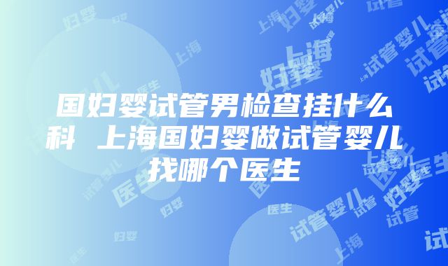 国妇婴试管男检查挂什么科 上海国妇婴做试管婴儿找哪个医生