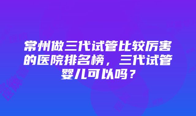 常州做三代试管比较厉害的医院排名榜，三代试管婴儿可以吗？