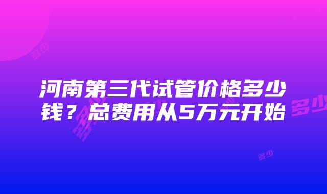 河南第三代试管价格多少钱？总费用从5万元开始