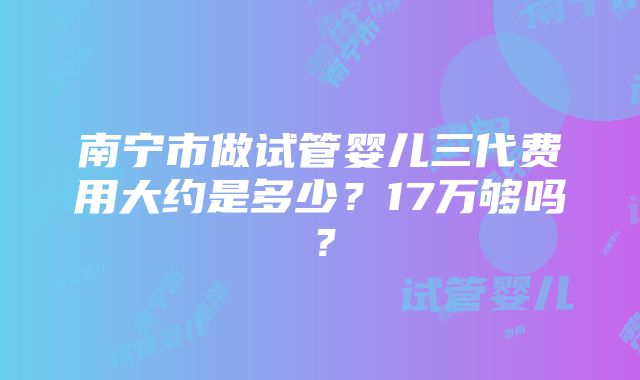 南宁市做试管婴儿三代费用大约是多少？17万够吗？