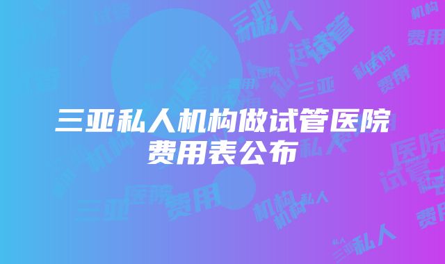 三亚私人机构做试管医院费用表公布