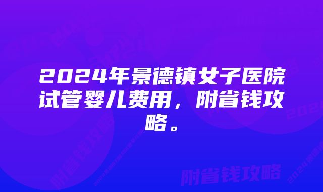 2024年景德镇女子医院试管婴儿费用，附省钱攻略。