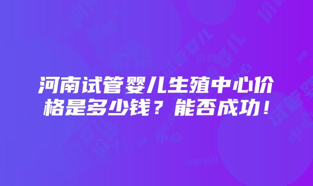 河南试管婴儿生殖中心价格是多少钱？能否成功！