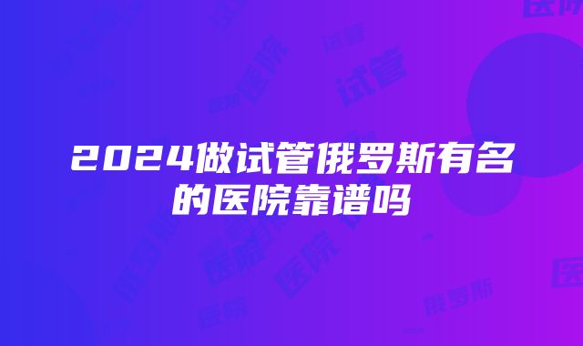 2024做试管俄罗斯有名的医院靠谱吗