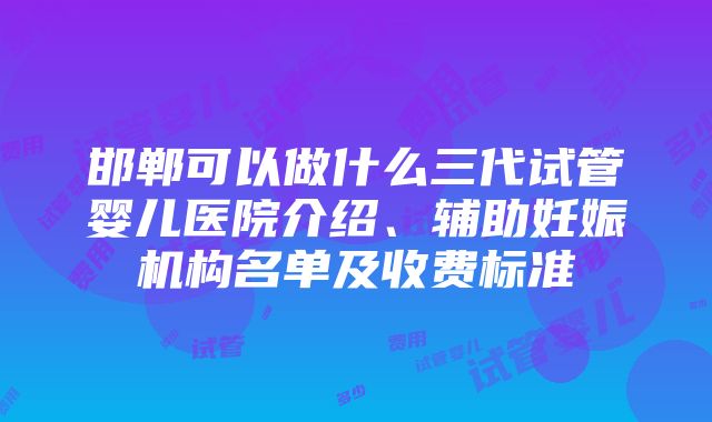 邯郸可以做什么三代试管婴儿医院介绍、辅助妊娠机构名单及收费标准