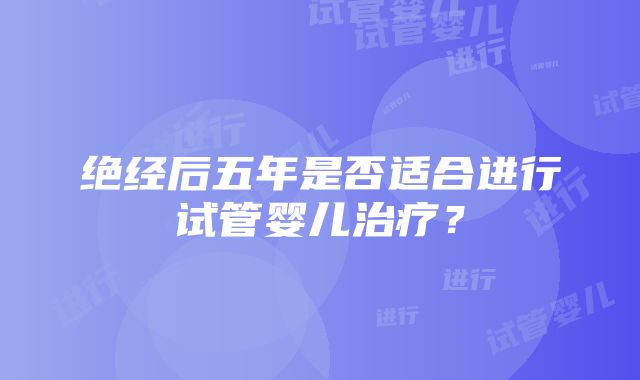 绝经后五年是否适合进行试管婴儿治疗？