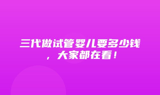 三代做试管婴儿要多少钱，大家都在看！