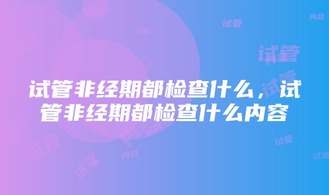 试管非经期都检查什么，试管非经期都检查什么内容