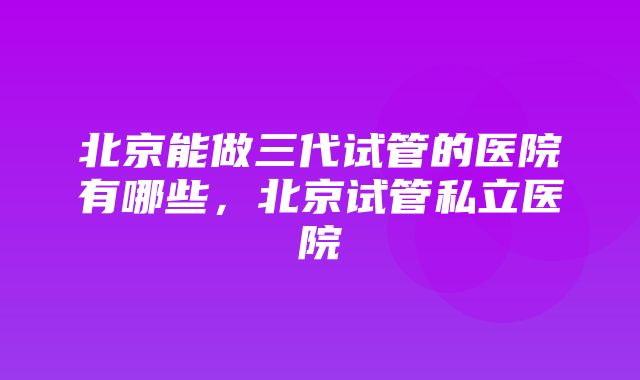 北京能做三代试管的医院有哪些，北京试管私立医院