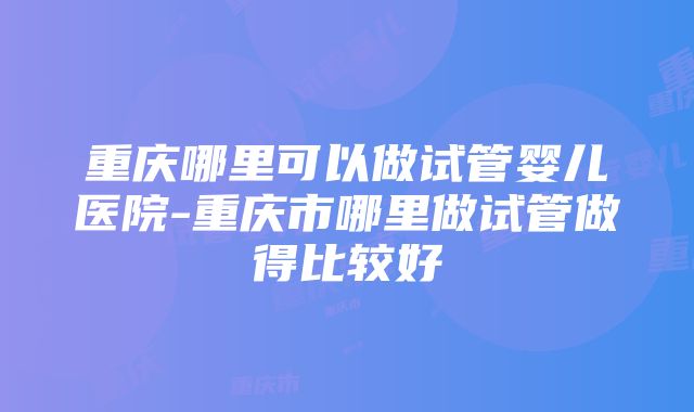 重庆哪里可以做试管婴儿医院-重庆市哪里做试管做得比较好