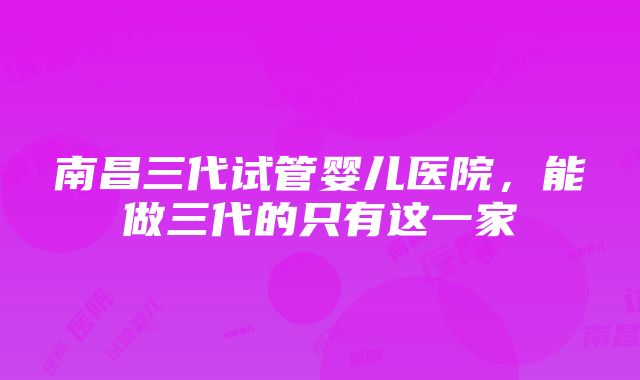 南昌三代试管婴儿医院，能做三代的只有这一家