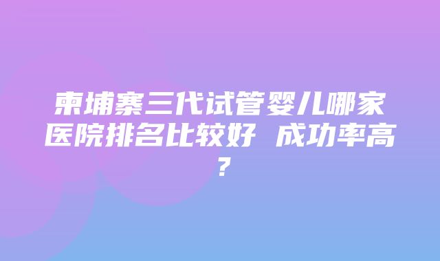 柬埔寨三代试管婴儿哪家医院排名比较好 成功率高？