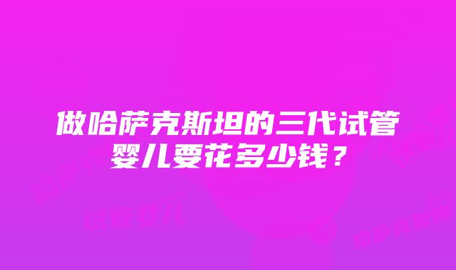 做哈萨克斯坦的三代试管婴儿要花多少钱？