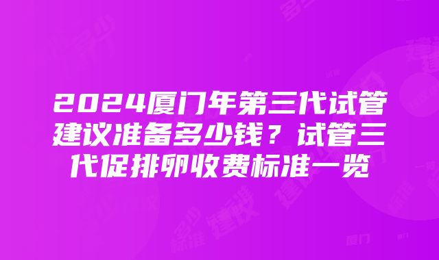 2024厦门年第三代试管建议准备多少钱？试管三代促排卵收费标准一览