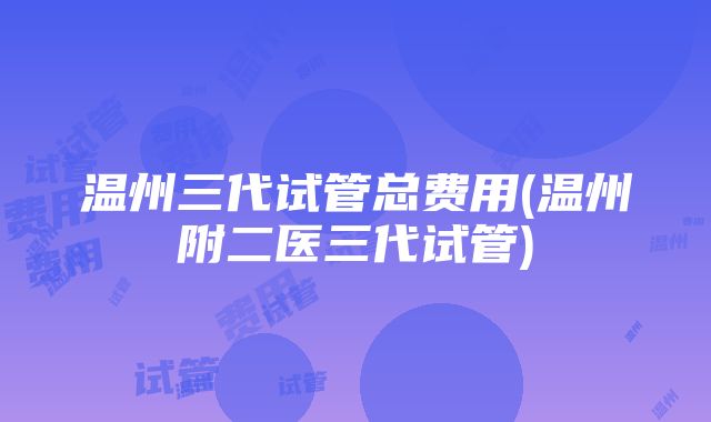 温州三代试管总费用(温州附二医三代试管)