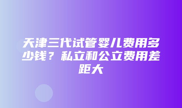 天津三代试管婴儿费用多少钱？私立和公立费用差距大