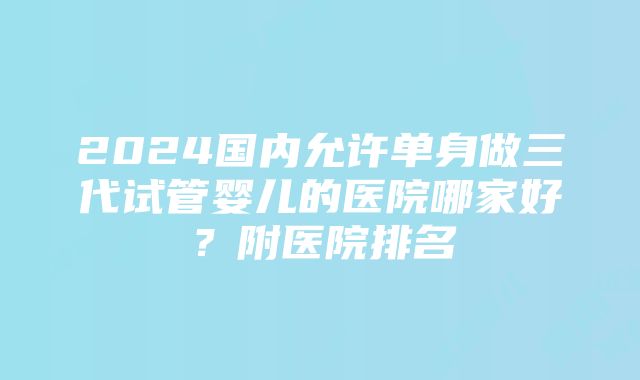 2024国内允许单身做三代试管婴儿的医院哪家好？附医院排名