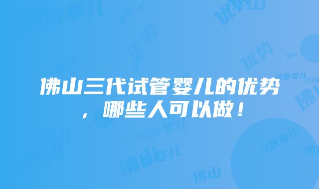 佛山三代试管婴儿的优势，哪些人可以做！