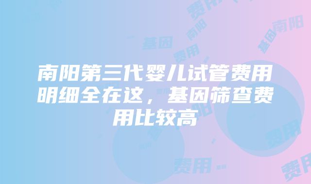 南阳第三代婴儿试管费用明细全在这，基因筛查费用比较高