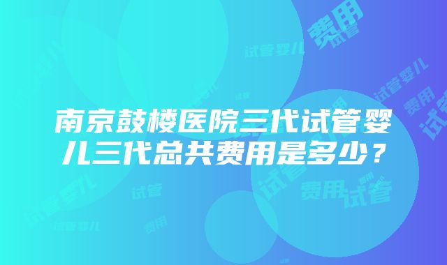 南京鼓楼医院三代试管婴儿三代总共费用是多少？