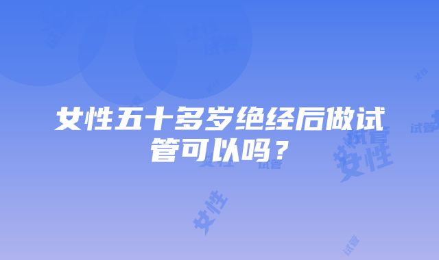 女性五十多岁绝经后做试管可以吗？