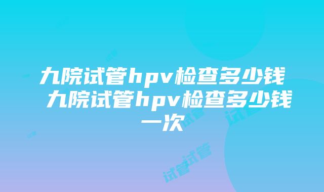 九院试管hpv检查多少钱 九院试管hpv检查多少钱一次