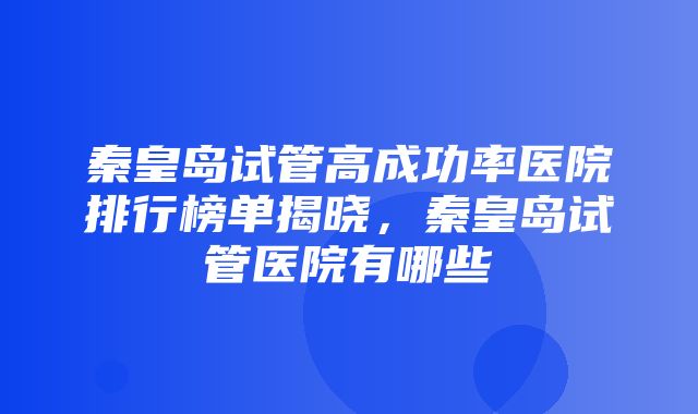 秦皇岛试管高成功率医院排行榜单揭晓，秦皇岛试管医院有哪些