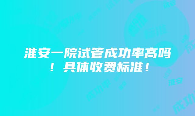 淮安一院试管成功率高吗！具体收费标准！