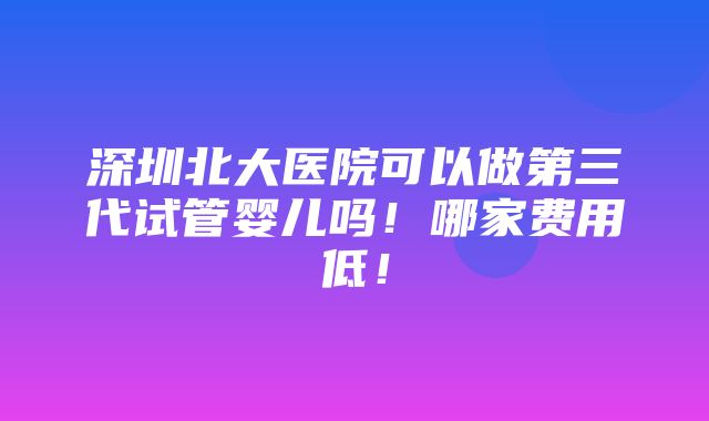 深圳北大医院可以做第三代试管婴儿吗！哪家费用低！