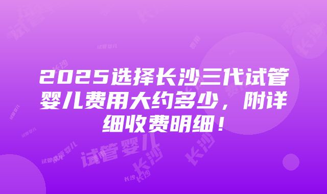 2025选择长沙三代试管婴儿费用大约多少，附详细收费明细！